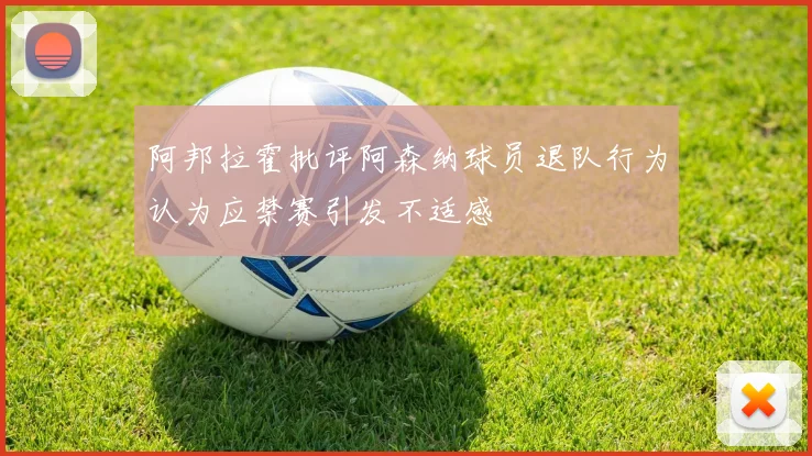 阿邦拉霍批评阿森纳球员退队行为认为应禁赛引发不适感