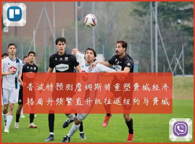 香波特预测詹姆斯将重塑费城经济格局并频繁直升机往返纽约与费城