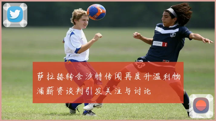 萨拉赫转会沙特传闻再度升温利物浦薪资谈判引发关注与讨论