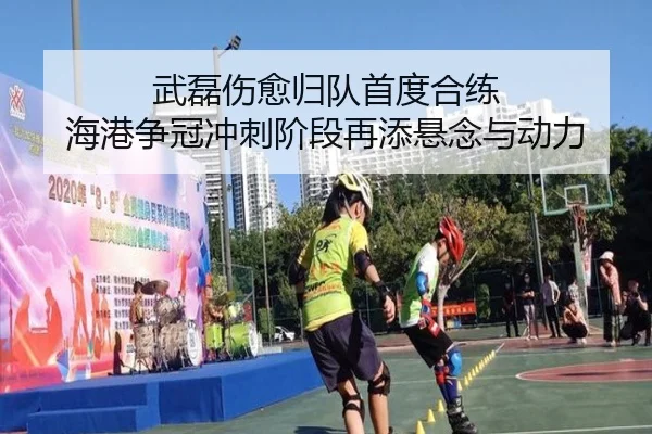武磊伤愈归队首度合练 海港争冠冲刺阶段再添悬念与动力