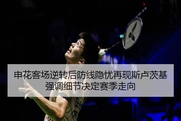 申花客场逆转后防线隐忧再现斯卢茨基强调细节决定赛季走向
